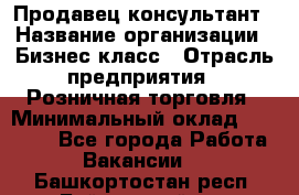 Продавец-консультант › Название организации ­ Бизнес класс › Отрасль предприятия ­ Розничная торговля › Минимальный оклад ­ 35 000 - Все города Работа » Вакансии   . Башкортостан респ.,Баймакский р-н